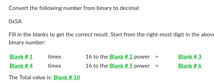 Convert the following number from binary to decimal:
Ox5A
Fill in the blanks to get the correct result. Start from the right-most digit in the above
binary number:
Blank # 1
times
Blank # 4
times
The Total value is: Blank # 10
16 to the Blank # 2 power
16 to the Blank # 5 power
=
=
Blank # 3
Blank # 6