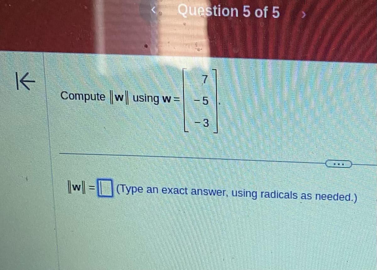 K
Question 5 of 5
Compute w using w =
||w|| = |
-5
- 3
(Type an exact answer, using radicals as needed.)