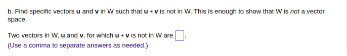 b. Find specific vectors u and v in W such that u + v is not in W. This is enough to show that W is not a vector
space.
Two vectors in W, u and v, for which u + v is not in W are
(Use a comma to separate answers as needed.)