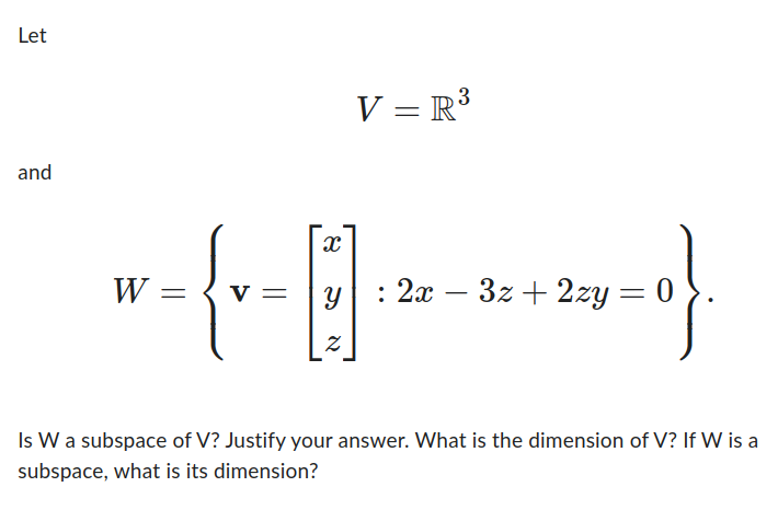 Let
and
V = R³
X
W _ { V - [3] +2:10}
=
= Y : 2x - 3z + 2zy = 0
Is W a subspace of V? Justify your answer. What is the dimension of V? If W is a
subspace, what is its dimension?