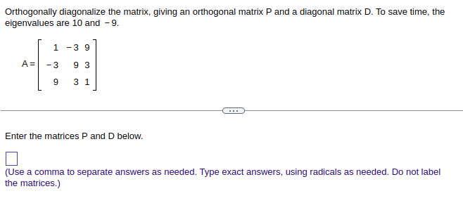 Orthogonally diagonalize the matrix, giving an orthogonal matrix P and a diagonal matrix D. To save time, the
eigenvalues are 10 and -9.
A =
1 -3 9
-3 93
9
3 1
Enter the matrices P and D below.
(Use a comma to separate answers as needed. Type exact answers, using radicals as needed. Do not label
the matrices.)