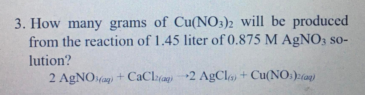 3. How many grams of Cu(NO3)2 will be produced
from the reaction of 1.45 liter of 0.875 M AgNO3 so-
lution?
2 AGNO:(ag) + CaCl(ag)2 AgCls) + Cu(NO:)2(ag)
