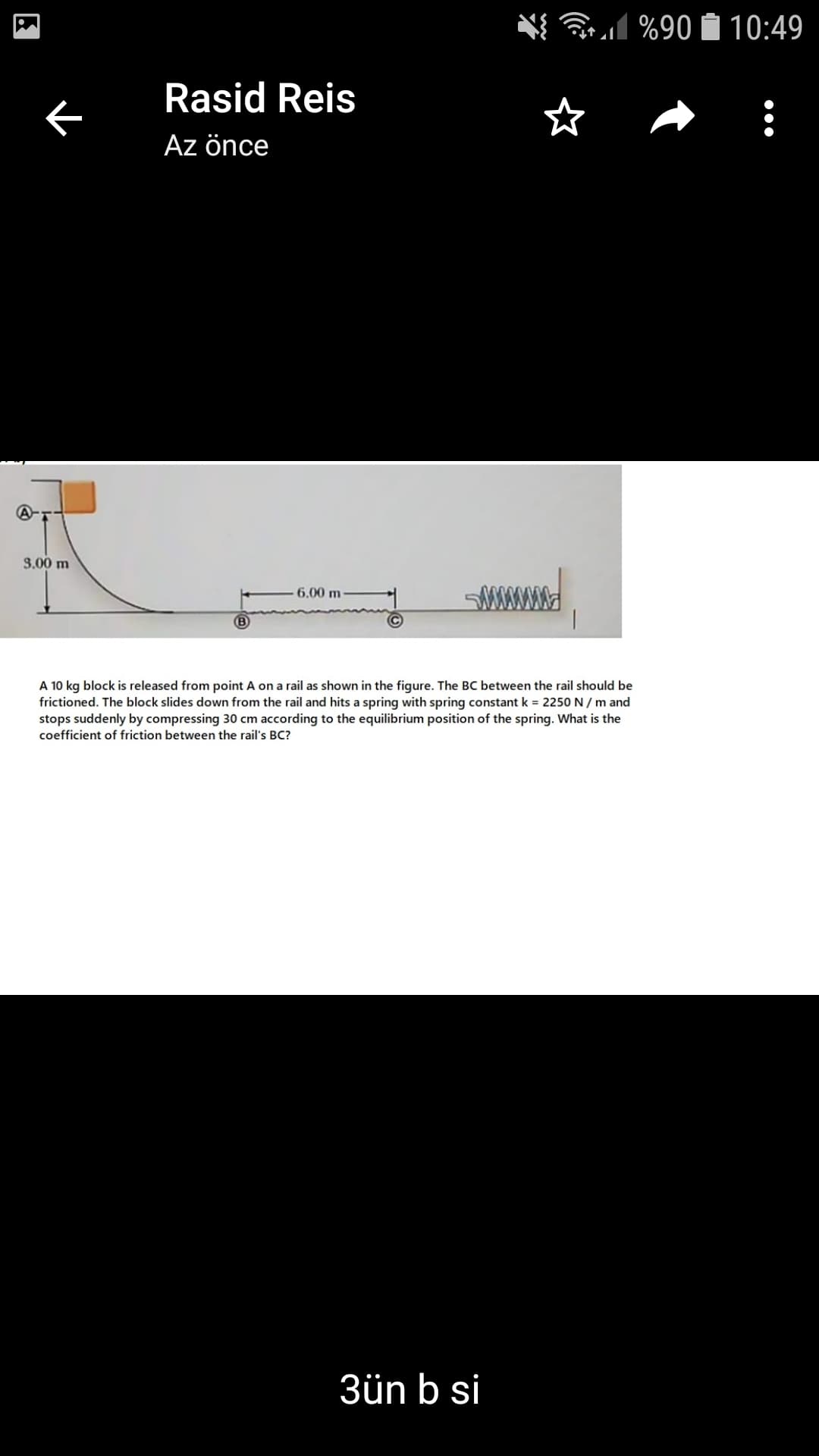 l
%90 Í 10:49
Rasid Reis
Az önce
3.00 m
6.00 m
A 10 kg block is released from point A on a rail as shown in the figure. The BC between the rail should be
frictioned. The block slides down from the rail and hits a spring with spring constant k = 2250 N / m and
stops suddenly by compressing 30 cm according to the equilibrium position of the spring. What is the
coefficient of friction between the rail's BC?
3ün b si
