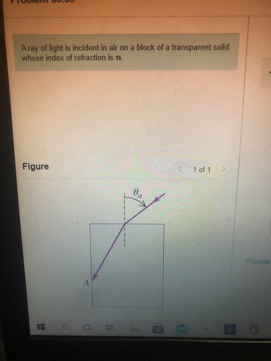 A ray of light is incident in air on a block of a transparent solid
whose index of refraction is n.
Figure
< 1 of 1
Provide
