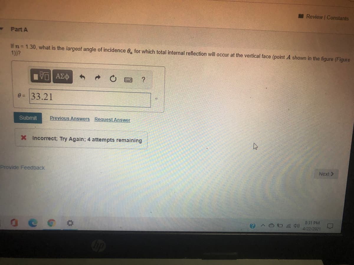 M Review | Constants
Part A
If n = 1.30, what is the largest angle of incidence 0, for which total internal reflection will occur at the vertical face (point A shown in the figure (Figure
1))?
e =33.21
Submit
Previous Answers Request Answer
X Incorrect; Try Again; 4 attempts remaining
Provide Feedback
Next >
8:31 PM
4/22/2021
Cip

