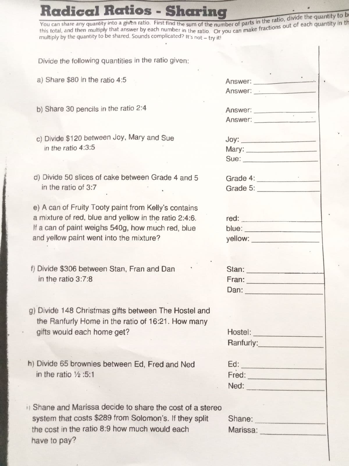 Radical Ratios - Sharing
be
multiply by the quantity to be shared. Sounds complicated? It's not - try it!
Divide the following quantities in the ratio given:
a) Share $80 in the ratio 4:5
Answer:
Answer:
b) Share 30 pencils in the ratio 2:4
Answer:
Answer:
c) Divide $120 between Joy, Mary and Sue
Joy:
Mary:
in the ratio 4:3:5
Sue:
d) Divide 50 slices of cake between Grade 4 and 5
in the ratio of 3:7
Grade 4:
Grade 5:
e) A can of Fruity Tooty paint from Kelly's contains
a mixture of red, blue and yeliow in the ratio 2:4:6.
If a can of paint weighs 540g, how much red, blue
and yellow paint went into the mixture?
red:
blue:
yellow:
f) Divide $306 between Stan, Fran and Dan
in the ratio 3:7:8
Stan:
Fran:
Dan:
g) Dividé 148 Christmas gifts between The Hostel and
the Ranfurly Home in the ratio of 16:21. How many
gifts would each home get?
Hostel:
Ranfurly:
h) Divide 65 brownies between Ed, Fred and Ned
Ed:
in the ratio 2 :5:1
Fred:
Ned:
Shane and Marissa decide to share the cost of a stereo
system that costs $289 from Solomon's. If they split
Shane:
the cost in the ratio 8:9 how much would each
Marissa:
have to pay?
