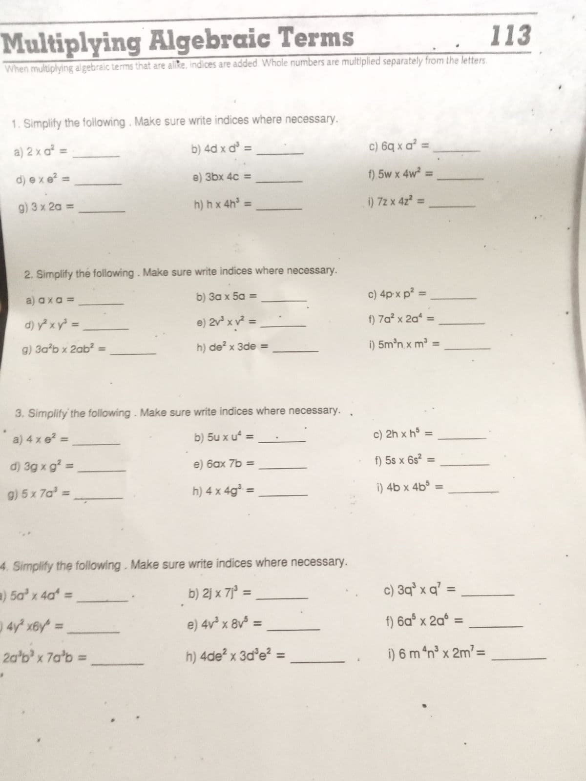 Multiplying Algebraic Terms
113
When multiplying algebraic terms that are allke, indices are added. Whole numbers are multiplied separately from the letters.
1. Simplify the following. Make sure write indices where necessary.
a) 2 x a² =
b) 4d x d =
c) 6q x a² =
d) exe? =
e) 3bx 4c =
f). 5w x 4w2:
g) 3 x 2a =
h) hx 4h =
i) 72 x 4z =
2. Simplify the following. Make sure write indices where necessary.
a) axa =
b) 3a x 5a =
c) 4p x p? =
d) y xy =
e) 2v x v =
f) 7a? x 2a =
g) 3ab x 2ab²% =
h) de? x 3de =
i) 5m'n x m =
3. Simplify' the following. Make sure write indices where necessary.
a) 4 x e? =
b) 5u x u =
c) 2h x hº
%3D
d) 3g x g? =
e) 6ax 7b =
f) 5s x 6s2
%3D
g) 5x 7a' =
h) 4 x 4g³ =
i) 4b x 4b
%3D
4. Simplify the following. Make sure write indices where necessary.
a) 5a' x 4a =
b) 2j x 7j° =
c) 3q° x q' =
%3D
4y x6y =
e) 4v x 8v =
f) 6a° x 2a° =
%3D
%3D
20'bx 7a'b =
h) 4de? x 3d'e?%3D
i) 6 m “n x 2m2%3D
%3D
