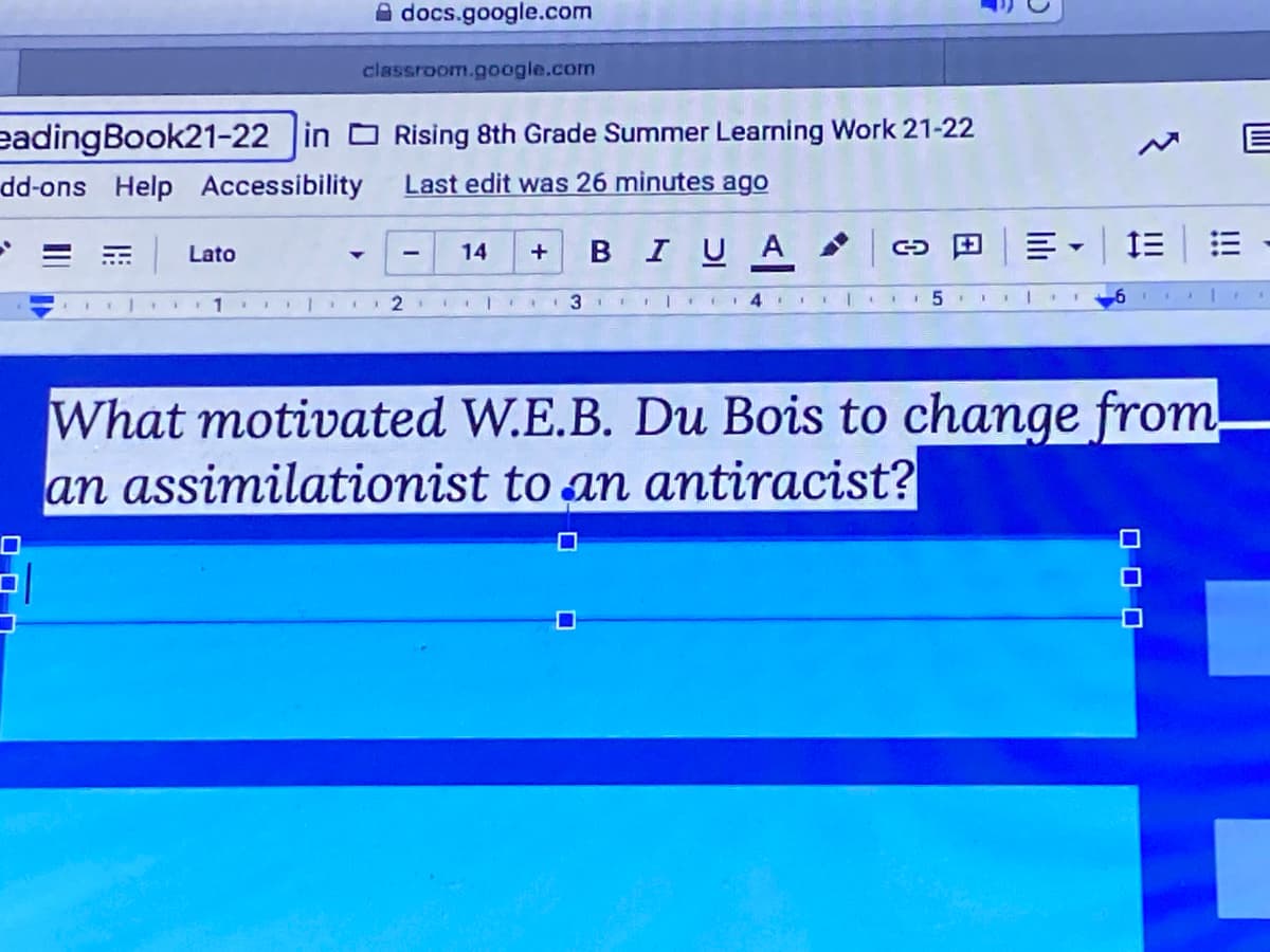 A docs.google.com
classroom.google.com
eadingBook21-22 in Rising 8th Grade Summer Learning Work 21-22
dd-ons Help Accessibility
Last edit was 26 minutes ago
BIUA co E
Lato
14
II II5
What motivated W.E.B. Du Bois to change from
an assimilationist to an antiracist?
!!
O O O
