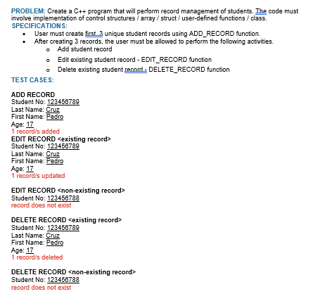 PROBLEM: Create a C++ program that will perform record management of students. The code must
involve implementation of control structures / array/struct/user-defined functions/class.
SPECIFICATIONS:
• User must create first 3 unique student records using ADD_RECORD function.
After creating 3 records, the user must be allowed to perform the following activities.
Add student record
o
Edit existing student record - EDIT_RECORD function
o Delete existing student record-DELETE_RECORD function
TEST CASES:
ADD RECORD
Student No: 123456789
Last Name: Cruz
First Name: Pedro
Age: 17
1 record/s added
EDIT RECORD <existing record>
Student No: 123456789
Last Name: Cruz
First Name: Pedro
Age: 17
1 record/s updated
EDIT RECORD <non-existing record>
Student No: 123456788
record does not exist
DELETE RECORD <existing record>
Student No: 123456789
Last Name: Cruz
First Name: Pedro
Age: 17
1 record/s deleted
DELETE RECORD <non-existing record>
Student No: 123456788
record does not exist