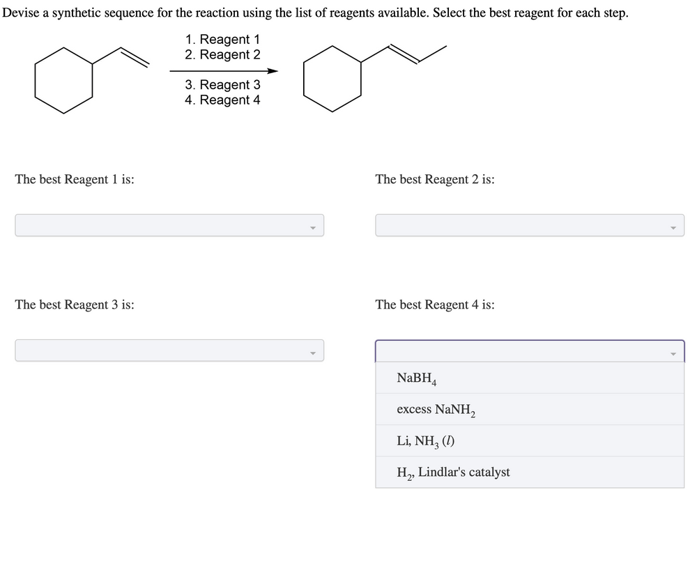 Devise a synthetic sequence for the reaction using the list of reagents available. Select the best reagent for each step.
1. Reagent 1
2. Reagent 2
The best Reagent 1 is:
The best Reagent 3 is:
3. Reagent 3
4. Reagent 4
The best Reagent 2 is:
The best Reagent 4 is:
NaBH4
excess NaNH,
Li, NH3 (1)
H₂, Lindlar's catalyst