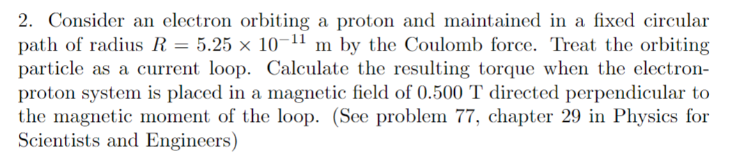 2. Consider an electron orbiting a proton and maintained in a fixed circular
path of radius R
particle as a current loop. Calculate the resulting torque when the electron-
proton system is placed in a magnetic field of 0.500 T directed perpendicular to
the magnetic moment of the loop. (See problem 77, chapter 29 in Physics for
Scientists and Engineers)
5.25 x 10-11 m by the Coulomb force. Treat the orbiting
=
