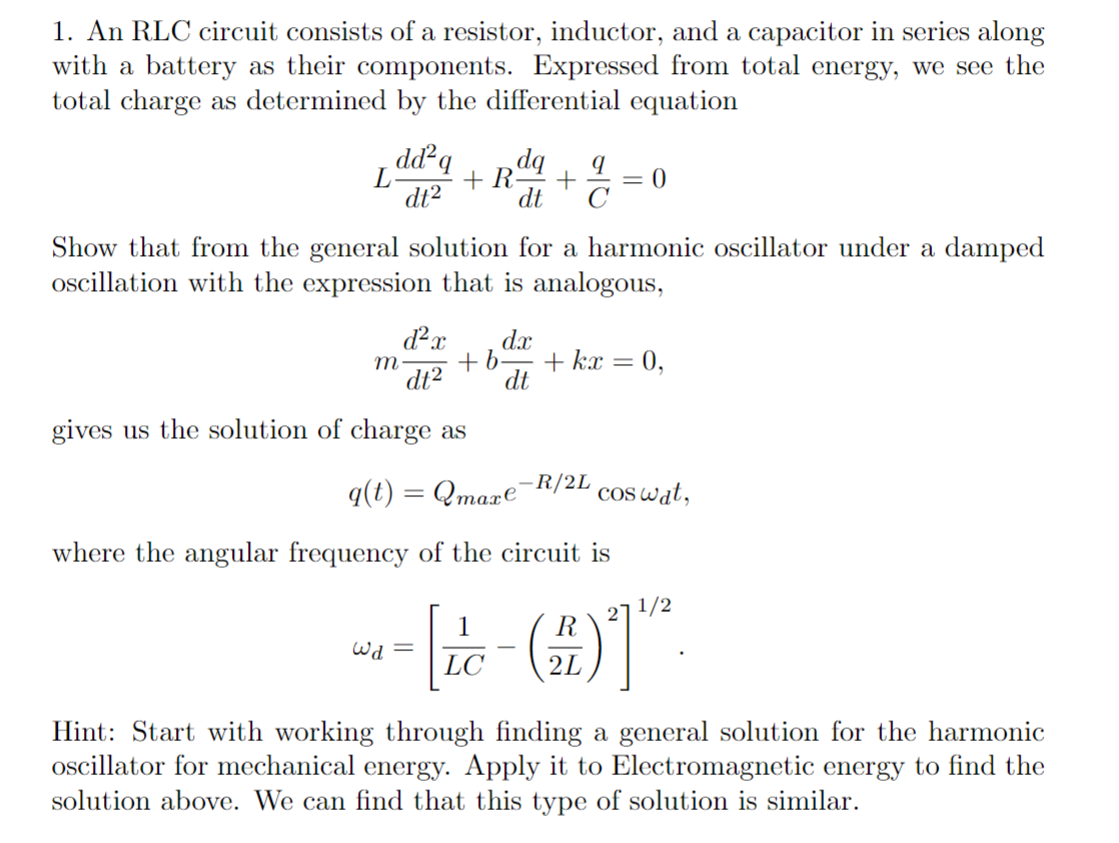 1. An RLC circuit consists of a resistor, inductor, and a capacitor in series along
with a battery as their components. Expressed from total energy, we see the
total charge as determined by the differential equation
dd²q
L
+ R
dt2
%3D
dt
C
Show that from the general solution for a harmonic oscillator under a damped
oscillation with the expression that is analogous,
d²x
dx
+b-
0,
m-
+ kx
dt2
dt
gives us the solution of charge as
q(t) = Qmaxe"
R/2L
cos wat,
where the angular frequency of the circuit is
271/2
1
Wa =
LC
2L
Hint: Start with working through finding a general solution for the harmonic
ocillator for mechanical energy. Apply it to Electromagnetic energy to find the
solution above. We can find that this type of solution is similar.
