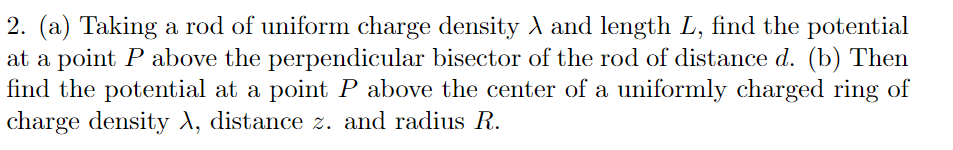 2. (a) Taking a rod of uniform charge density A and length L, find the potential
at a point P above the perpendicular bisector of the rod of distance d. (b) Then
find the potential at a point P above the center of a uniformly charged ring of
charge density A, distance z. and radius R.
