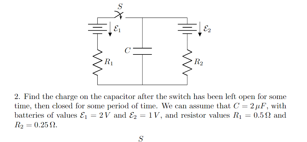 E2
R1
R2
2. Find the charge on the capacitor after the switch has been left open for some
time, then closed for some period of time. We can assume that C = 2 µF, with
batteries of values E1
R2 = 0.25 N.
2V and E2 =1V, and resistor values R1
= 0.5 N and
S
