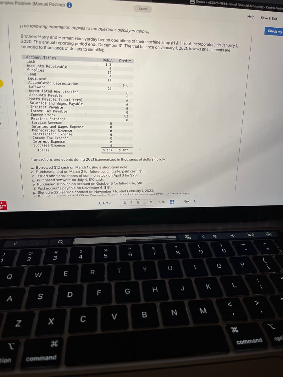 mensive Problem (Manual Posting) i
x
t
С
raw
ill
!
A
1
zion
N
Line following information applies to the questions displayed below.J
Brothers Harry and Herman Hausyerday began operations of their machine shop (H & H Tool, Incorporated) on January 1,
2020. The annual reporting period ends December 31. The trial balance on January 1, 2021, follows (the amounts are
rounded to thousands of dollars to simplify):
Account Titles
Cash
Accounts Receivable
Supplies
Land
Equipment.
Accumulated Depreciation
Software
Accumulated Amortization
Accounts Payable
Notes Payable (short-term)
Salaries and Wages Payable
Interest Payable
Income Tax Payable
Common Stock
Retained Earnings
Service Revenue
Salaries and Wages Expense
Depreciation Expense
Amortization Expense
2
Income Tax Expense
Interest Expense
Supplies Expense
Totals
@
W
S
#
3
X
a
command
Transactions and events during 2021 (summarized in thousands of dollars) follow:
a. Borrowed $12 cash on March 1 using a short-term note.
b. Purchased land on March 2 for future building site; paid cash, $9.
c. Issued additional shares of common stock on April 3 for $29.
d. Purchased software on July 4, $10 cash.
E
e. Purchased supplies on account on October 5 for future use, $18.
f. Paid accounts payable on November 6, $13.
D
g. Signed a $25 service contract on November 7 to start February 1, 2022.
h Dearded running of $177 on Decembar O including 16 an cendit and $176 collected in each
$4
Debit Credit
$3
C
R
5
12
0
66
F
21
ar do
0
0
0
0
0
0
0
$ 107 $ 107
< Prev
%
5
$6
6
5
0
0
0
0
82
8
T
V
Saved
3 4
6
G
GO
5
Y
B
9
&
7
of 10 #
H
U
* 00
8
N
Next >
Grades-ACC120-N884: Prin of Financial Accounting - Central Piedm
J
(
I
(
9
K
M
He
)
O
O
L
<
S.P
85
P
Help
Save & Exit
command
O
+
{
Check my
IN
opti