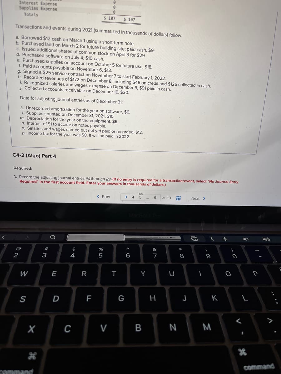 Interest Expense
Supplies Expense
Totals
Transactions and events during 2021 (summarized in thousands of dollars) follow:
a. Borrowed $12 cash on March 1 using a short-term note.
b. Purchased land on March 2 for future building site; paid cash, $9.
c. Issued additional shares of common stock on April 3 for $29.
d. Purchased software on July 4, $10 cash.
e. Purchased supplies on account on October 5 for future use, $18.
f. Paid accounts payable on November 6, $13.
g. Signed a $25 service contract on November 7 to start February 1, 2022.
h. Recorded revenues of $172 on December 8, including $46 on credit and $126 collected in cash.
i. Recognized salaries and wages expense on December 9, $91 paid in cash.
j. Collected accounts receivable on December 10, $30.
Data for adjusting journal entries as of December 31:
k. Unrecorded amortization for the year on software, $6.
1. Supplies counted on December 31, 2021, $10.
C4-2 (Algo) Part 4
2
m. Depreciation for the year on the equipment, $6.
n. Interest of $1 to accrue on notes payable.
o. Salaries and wages earned but not yet paid or recorded, $12.
p. Income tax for the year was $8. It will be paid in 2022.
Required:
4. Record the adjusting journal entries (k) through (p). (If no entry is required for a transaction/event, select "No Journal Entry
Required" in the first account field. Enter your answers in thousands of dollars.)
W
S
X
command
# 3
Q
E
D
$
DS
4
C
R
F
0
$ 107 $ 107
0
< Prev
07 20
%
5
V
T
3 4 5 ... 9
G
6
Y
B
&
7
H
of 10
U
N
# 00
8
J
Next >
1
(
9
K
M
O
)
O
V
I
H
P
24
command
{