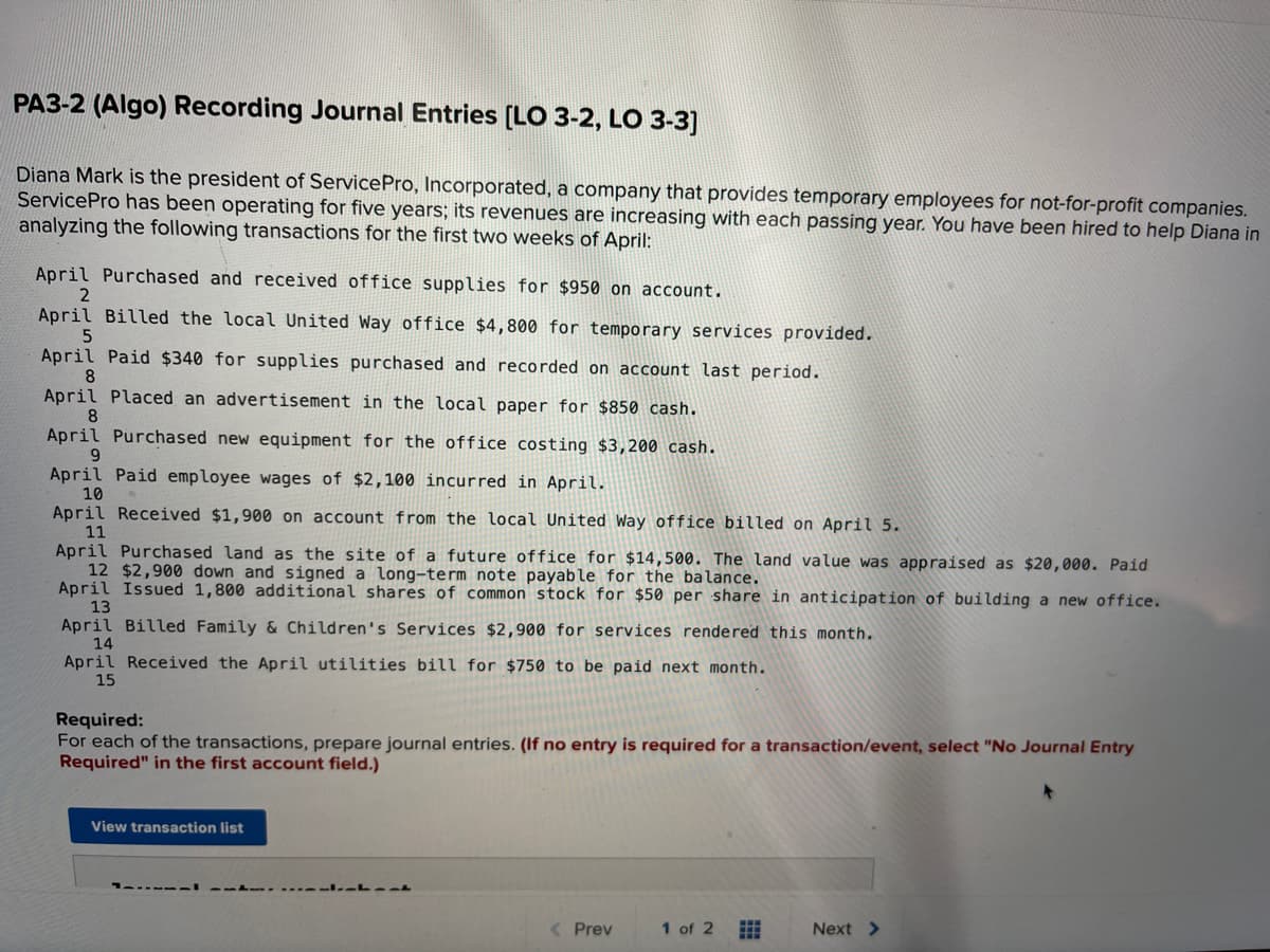 **PA3-2 (Algo) Recording Journal Entries [LO 3-2, LO 3-3]**

Diana Mark is the president of ServicePro, Incorporated, a company that provides temporary employees for not-for-profit companies. ServicePro has been operating for five years; its revenues are increasing with each passing year. You have been hired to help Diana in analyzing the following transactions for the first two weeks of April:

- April 1: Purchased and received office supplies for $950 on account.
- April 2: Billed the local United Way office $4,800 for temporary services provided.
- April 5: Paid $340 for supplies purchased and recorded on account last period.
- April 8: Placed an advertisement in the local paper for $850 cash.
- April 8: Purchased new equipment for the office costing $3,200 cash.
- April 9: Paid employee wages of $2,100 incurred in April.
- April 10: Received $1,900 on account from the local United Way office billed on April 5.
- April 11: Purchased land as the site of a future office for $14,500. The land value was appraised as $20,000. Paid $2,900 down and signed a long-term note payable for the balance.
- April 12: Issued 1,800 additional shares of common stock for $50 per share in anticipation of building a new office.
- April 13: Billed Family & Children's Services $2,900 for services rendered this month.
- April 14: Received the April utilities bill for $750 to be paid next month.

**Required:**
For each of the transactions, prepare journal entries. (If no entry is required for a transaction/event, select “No Journal Entry Required” in the first account field.) 

[View transaction list]
