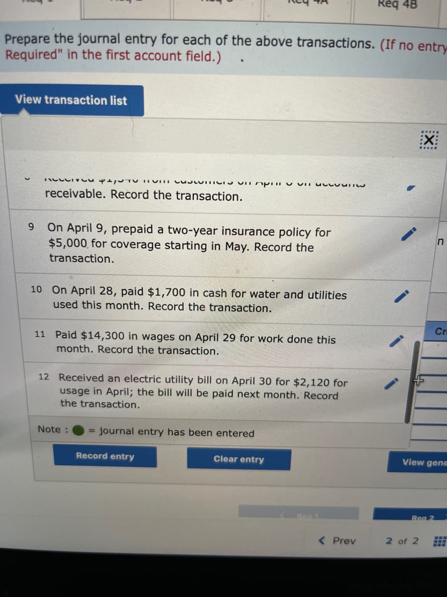 ### Journal Entry Transactions for April

Prepare the journal entry for each of the below transactions. (If no entry is required, write "No Entry Required" in the first account field.)

#### Transactions

1. **Received $3,936 from customers on April 8 on accounts receivable.**
   - Recorded entry: Debit Cash and Credit Accounts Receivable.

2. **On April 9, prepaid a two-year insurance policy for $5,000 for coverage starting in May.**
   - Recorded entry: Debit Prepaid Insurance and Credit Cash.

3. **On April 28, paid $1,700 in cash for water and utilities used this month.**
   - Recorded entry: Debit Utilities Expense and Credit Cash.

4. **Paid $14,300 in wages on April 29 for work done this month.**
   - Recorded entry: Debit Wages Expense and Credit Cash.

5. **Received an electric utility bill on April 30 for $2,120 for usage in April; the bill will be paid next month.**
   - Recorded entry: Debit Utilities Expense and Credit Accounts Payable.

#### Interface Elements

- A **View transaction list** button is visible, indicating the feature to review all transactions.
- There's an indication that a journal entry can be **recorded, cleared, or viewed** with dedicated buttons:
  - **Record entry**: To log the journal entry.
  - **Clear entry**: To clear or reset the entry fields.
  - **View general journal**: To review recorded entries in the general journal.

#### Notes
- The green circle indicates that a journal entry has been entered successfully.

### Key Concepts:
- **Debit and Credit**: Fundamental concepts in accounting where debits and credits should balance in each transaction.
- **Prepaid Expenses**: Payments made in advance for benefits over future periods.
- **Accounts Receivable and Payable**: Represents money owed to the business and money the business owes, respectively.
- **Expense Recognition**: Recording expenses when they are incurred, not necessarily when they are paid. 

Understanding these entries helps in maintaining accurate financial records, ensuring the integrity of financial statements.