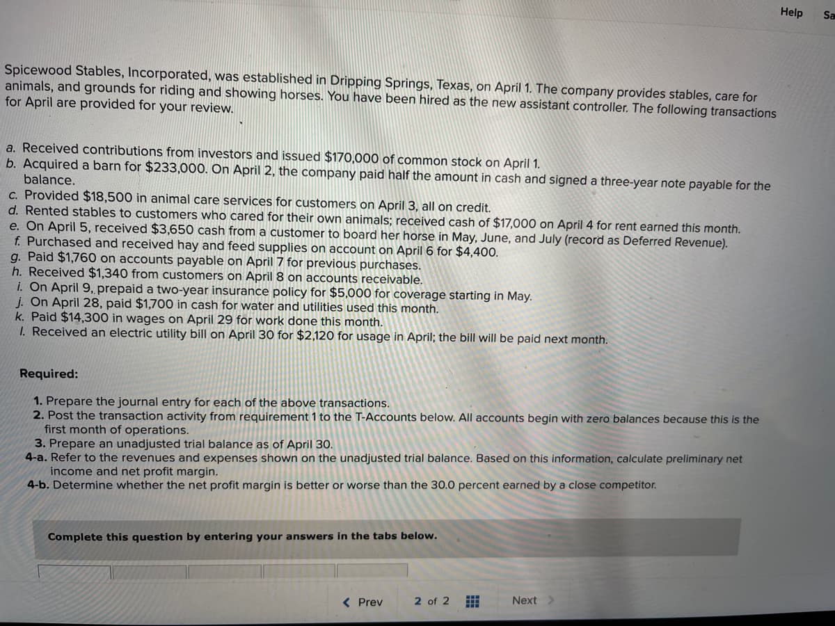 ### Spicewood Stables, Incorporated: Transaction Review for April

**Introduction:**
Spicewood Stables, Incorporated, was established in Dripping Springs, Texas, on April 1. The company provides stables, care for animals, and grounds for riding and showing horses. As the newly hired assistant controller, you are tasked with reviewing and recording the following transactions for the month of April. 

**Transactions Overview:**

a. **Capital Investments:**
   - **Date:** April 1
   - **Transaction:** Received $170,000 from investors and issued common stock.

b. **Asset Acquisition:**
   - **Date:** April 2
   - **Transaction:** Acquired a barn for $233,000. Paid half in cash and signed a three-year note payable for the balance.

c. **Service Revenue:**
   - **Date:** April 3
   - **Transaction:** Provided $18,500 in animal care services on credit to customers.

d. **Stables Rental:**
   - **Date:** April 4
   - **Transaction:** Rented stables to customers who care for their own animals. Received $17,000 in cash for rent for April.

e. **Deferred Revenue:**
   - **Date:** April 5
   - **Transaction:** Received $3,650 from a customer to board a horse for May, June, and July. Recorded as Deferred Revenue.

f. **Supplies Purchase:**
   - **Date:** April 6
   - **Transaction:** Purchased and received hay and feed supplies on account for $4,400.

g. **Payment on Account:**
   - **Date:** April 7
   - **Transaction:** Paid $1,760 on accounts payable.

h. **Customer Receipts:**
   - **Date:** April 8
   - **Transaction:** Received $1,340 from customers on accounts receivable.

i. **Prepaid Insurance:**
   - **Date:** April 9
   - **Transaction:** Prepaid a two-year insurance policy for $5,000 starting in May.

j. **Utility Expense:**
   - **Date:** April 28
   - **Transaction:** Paid $1,700 in cash for water and utilities used in April.

k. **Wages Payment:**
   - **Date:** April 29
   - **Transaction:** Paid $14,300 in wages for work