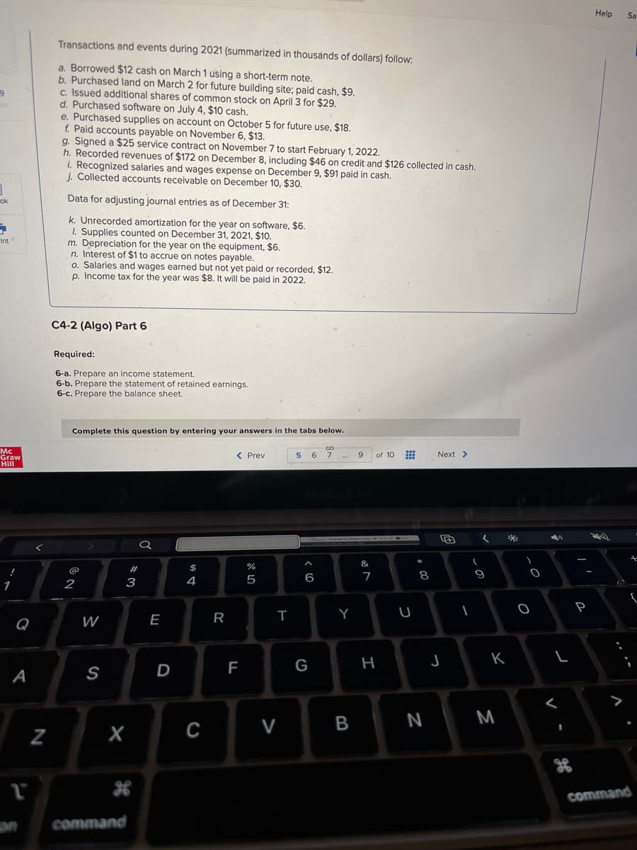 9
1
ok
→
int
Mc
Graw
Hill
1
A
1
N
Transactions and events during 2021 (summarized in thousands of dollars) follow:
a. Borrowed $12 cash on March 1 using a short-term note.
b. Purchased land on March 2 for future building site; paid cash, $9.
c. Issued additional shares of common stock on April 3 for $29.
d. Purchased software on July 4, $10 cash.
e. Purchased supplies on account on October 5 for future use, $18.
f. Paid accounts payable on November 6, $13.
g. Signed a $25 service contract on November 7 to start February 1, 2022.
h. Recorded revenues of $172 on December 8, including $46 on credit and $126 collected in cash.
i. Recognized salaries and wages expense on December 9, $91 paid in cash.
j. Collected accounts receivable on December 10, $30.
Data for adjusting journal entries as of December 31:
k. Unrecorded amortization for the year on software, $6.
1. Supplies counted on December 31, 2021, $10.
m. Depreciation for the year on the equipment, $6.
n. Interest of $1 to accrue on notes payable.
o. Salaries and wages earned but not yet paid or recorded, $12.
p. Income tax for the year was $8. It will be paid in 2022.
C4-2 (Algo) Part 6
Required:
6-a. Prepare an income statement.
6-b. Prepare the statement of retained earnings.
6-c. Prepare the balance sheet.
Complete this question by entering your answers in the tabs below.
2
W
S
X
command
#3
a
E
D
$
4
C
R
20
< Prev
FL
or do
%
5
T
V
GO
56 7
^
6
***
MacBook Pro
G
Y
9
B
&
7
of 10
H
K
***
m
U
#00
8
N
Next >
J
(
(
1
9
K
M
)
-0
O
O
L
<
P
Help Sa
+
command