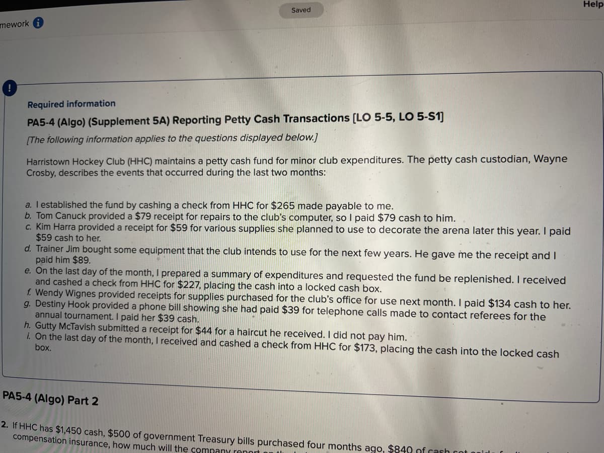 Help
Saved
Required information
PA5-4 (Algo) (Supplement 5A) Reporting Petty Cash Transactions [LO 5-5, LO 5-S1]
[The following information applies to the questions displayed below.]
Harristown Hockey Club (HHC) maintains a petty cash fund for minor club expenditures. The petty cash custodian, Wayne
Crosby, describes the events that occurred during the last two months:
a. I established the fund by cashing a check from HHC for $265 made payable to me.
b. Tom Canuck provided a $79 receipt for repairs to the club's computer, so I paid $79 cash to him.
c. Kim Harra provided a receipt for $59 for various supplies she planned to use to decorate the arena later this year. I paid
$59 cash to her.
d. Trainer Jim bought some equipment that the club intends to use for the next few years. He gave me the receipt and I
paid him $89.
e. On the last day of the month, I prepared a summary of expenditures and requested the fund be replenished. I received
and cashed a check from HHC for $227, placing the cash into a locked cash box.
f. Wendy Wignes provided receipts for supplies purchased for the club's office for use next month. I paid $134 cash to her.
g. Destiny Hook provided a phone bill showing she had paid $39 for telephone calls made to contact referees for the
annual tournament. I paid her $39 cash.
h. Gutty McTavish submitted a receipt for $44 for a haircut he received. I did not pay him.
i. On the last day of the month, I received and cashed a check from HHC for $173, placing the cash into the locked cash
box.
PA5-4 (Algo) Part 2
2. If HHC has $1,450 cash, $500 of government Treasury bills purchased four months ago, $840 of cash cot i
compensation insurance, how much will the company report
mework