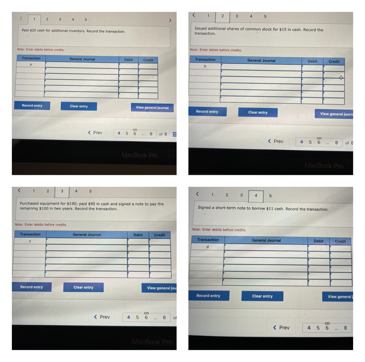 <
1
2
3
4
5
Paid $20 cash for additional inventory. Record the transaction.
Note: Enter debits before credits.
General Journal
Debit
Transaction
a
Record entry
Clear entry
Credit
View general journal
< Prev
8
of 8
***
MacBook Pro
< 1
2
3
4
5
Purchased equipment for $190; paid $90 in cash and signed a note to pay the
remaining $100 in two years. Record the transaction.
Note: Enter debits before credits.
General Journal
Debit
Credit
Transaction
C
Record entry
Clear entry
View general jou
8 of
***
MacBook Pro
< Prev
456
>
S
4 5 6
ww
ww
<
1
2
3
4
5
Issued additional shares of common stock for $15 in cash. Record the
transaction.
Note: Enter debits before credits.
General Journal
Debit
Transaction
b
Clear entry
< Prev
Credit
+
View general journ
8
***
of 8
MacBook Pro
Record entry
< Prev
1
2
3
4
5
Signed a short-term note to borrow $11 cash. Record the transaction.
Note: Enter debits before credits.
General Journal
Debit
Transaction
d
Record entry
Clear entry
S
4 5 6
Credit
View general)
8
S
4 5 6
***