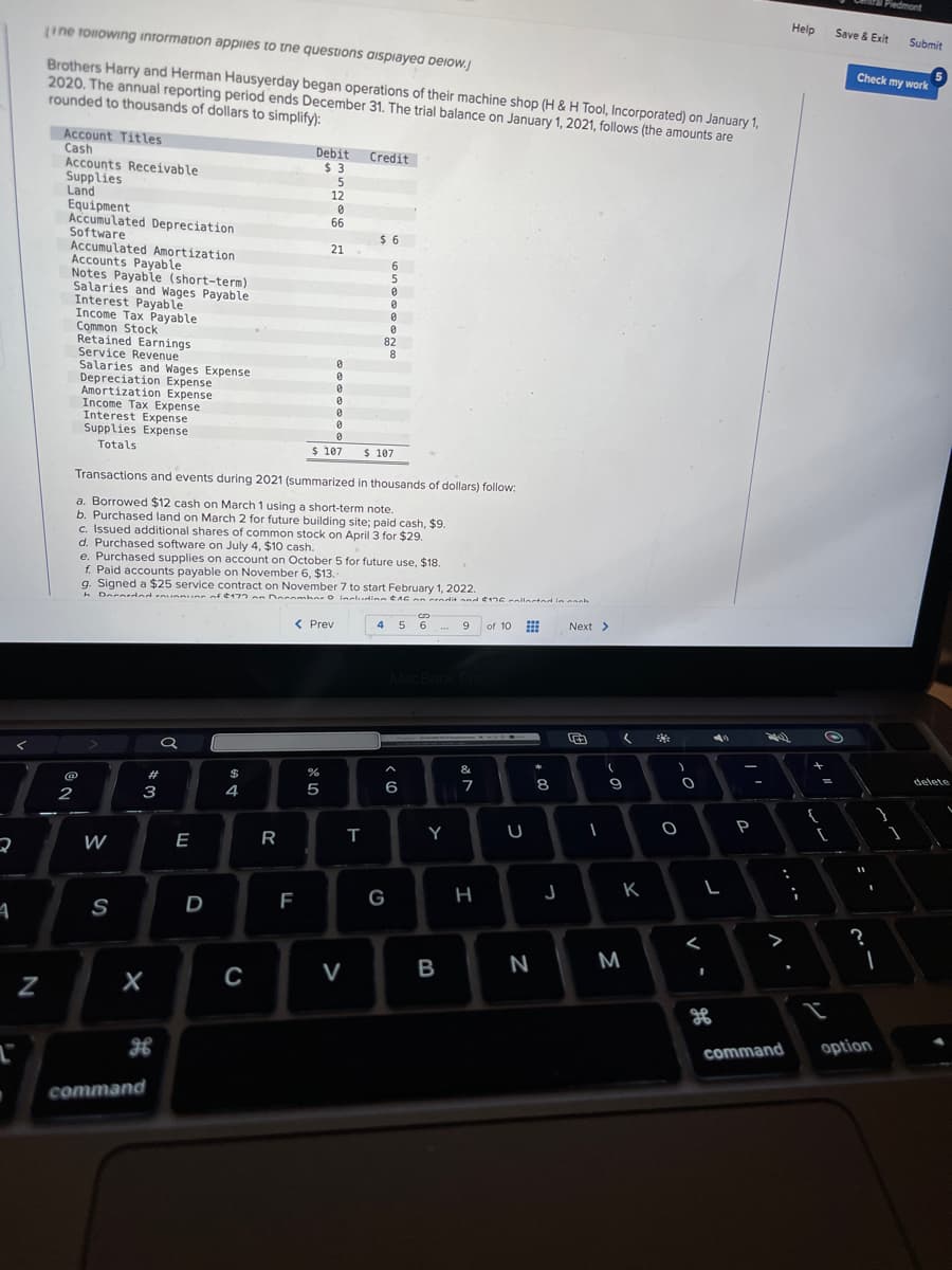 4
N
[
Line following information applies to the questions displayed below.j
Brothers Harry and Herman Hausyerday began operations of their machine shop (H & H Tool, Incorporated) on January 1,
2020. The annual reporting period ends December 31. The trial balance on January 1, 2021, follows (the amounts are
rounded to thousands of dollars to simplify):
Account Titles
Cash
Accounts Receivable
Supplies
Land
Equipment
Accumulated Depreciation
Software
Accumulated Amortization.
Accounts Payable
Notes Payable (short-term)
Salaries and Wages Payable
Interest Payable
Income Tax Payable
Common Stock
Retained Earnings
Service Revenue
Salaries and Wages Expense
2
@N
Depreciation Expense
Amortization Expense
Income Tax Expense
Interest Expense
Supplies Expense
Totals
W
S
#3
X
command
a
E
D
$
4
C
Debit
$3
R
Transactions and events during 2021 (summarized in thousands of dollars) follow:
a. Borrowed $12 cash on March 1 using a short-term note.
b. Purchased land on March 2 for future building site; paid cash, $9.
c. Issued additional shares of common stock on April 3 for $29.
d. Purchased software on July 4, $10 cash..
F
5
12
e. Purchased supplies on account on October 5 for future use, $18.
f. Paid accounts payable on November 6, $13..
g. Signed a $25 service contract on November 7 to start February 1, 2022.
h Decorded ranning of $177 on Donnmhar O including $16 an cendit and $176 collected in each
0
66
%
ar do
21
< Prev
5
0
0
0
0
$ 107
0
0
0
Credit
V
$6
T
6
5
0
0
4
0
0
82
8
$ 107
G
S
5 6
6
MacBook Pro
Y
9 of 10 ⠀
B
&
7
H
U
N
+00
8
J
Next >
1
(
(
9
M
A
K
O
O
<
L
I
ܩܘ
P
24
:
Help
;
+
{
O
=
(
L
Save & Exit Submit
Check my work
?
I
Piedmont
1
command option
delete