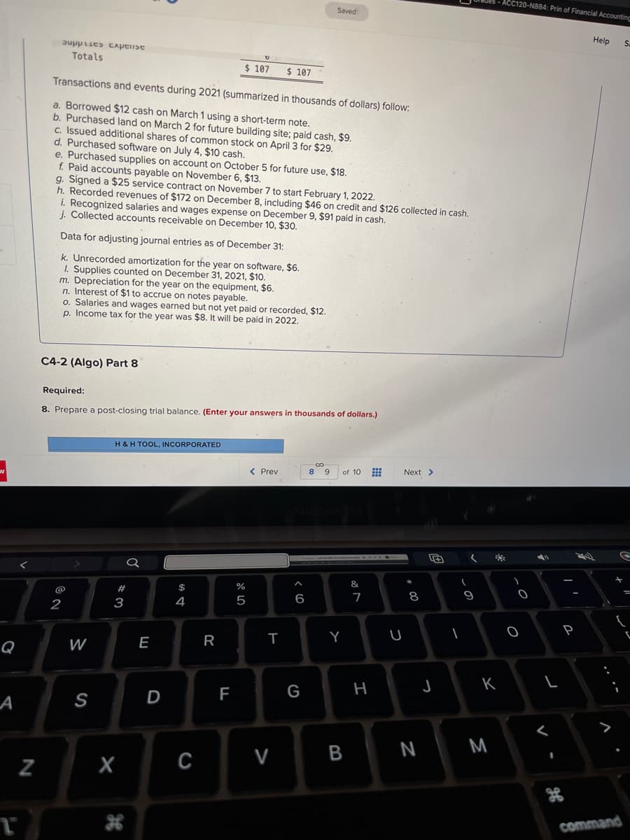 W
A
T
N
supplies Exptist
Totals
Transactions and events during 2021 (summarized in thousands of dollars) follow:
a. Borrowed $12 cash on March 1 using a short-term note.
b. Purchased land on March 2 for future building site; paid cash, $9.
c. Issued additional shares of common stock on April 3 for $29.
d. Purchased software on July 4, $10 cash.
e. Purchased supplies on account on October 5 for future use, $18.
f. Paid accounts payable on November 6, $13.
g. Signed a $25 service contract on November 7 to start February 1, 2022.
h. Recorded revenues of $172 on December 8, including $46 on credit and $126 collected in cash.
i. Recognized salaries and wages expense on December 9, $91 paid in cash.
j. Collected accounts receivable on December 10, $30.
Data for adjusting journal entries as of December 31:
k. Unrecorded amortization for the year on software, $6.
1. Supplies counted on December 31, 2021, $10.
m. Depreciation for the year on the equipment, $6.
n. Interest of $1 to accrue on notes payable.
o. Salaries and wages earned but not yet paid or recorded, $12.
p. Income tax for the year was $8. It will be paid in 2022.
C4-2 (Algo) Part 8
2
Required:
8. Prepare a post-closing trial balance. (Enter your answers in thousands of dollars.)
W
S
H & H TOOL, INCORPORATED
#3
X
a
E
U
$ 107 $ 107
D
$
4
C
R
F
сторо
%
5
< Prev
T
Saved
V
^
MacBook Pro
6
G
SD
8 9 of 10 ⠀
Y
B
&
7
H
Next >
U
*
8
00
N
J
(
(
1
9
K
M
ACC120-N884: Prin of Financial Accounting
*
)
2.
O
O
L
<
th
P
Help
S.
G
command