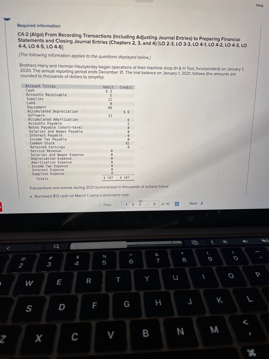 Z
Required information
C4-2 (Algo) From Recording Transactions (Including Adjusting Journal Entries) to Preparing Financial
Statements and Closing Journal Entries (Chapters 2, 3, and 4) [LO 2-3, LO 3-3, LO 4-1, LO 4-2, LO 4-3, LO
4-4, LO 4-5, LO 4-6]
[The following information applies to the questions displayed below.]
Brothers Harry and Herman Hausyerday began operations of their machine shop (H & H Tool, Incorporated) on January 1,
2020. The annual reporting period ends December 31. The trial balance on January 1, 2021, follows (the amounts are
rounded to thousands of dollars to simplify):
Account Titles
Cash
@
2
Accounts Receivable.
Supplies
Land
Equipment.
Accumulated Depreciation
Software
Accumulated Amortization
Accounts Payable
Notes Payable (short-term)
Salaries and Wages Payable
Interest Payable
Income Tax Payable
Common Stock
Retained Earnings
Service Revenue
Salaries and Wages Expense
Depreciation Expense
Amortization Expense
Income Tax Expense
Interest Expense
Supplies Expense
Totals
W
S
X
3
E
D
$
Transactions and events during 2021 (summarized in thousands of dollars) follow:
a. Borrowed $12 cash on March 1 using a short-term note.
4
C
R
Debit Credit
$3
5
12
0
F
66
21
0
0
0
$ 107
0
0
0
0
do 5
< Prev
%
V
$6
6
5
0
0
0
0
82
T
8
$ 107
1
2
6
G
G
3
MacBook Pro
Y
9
B
&
7
of 10
H
U
* 00
8
N
Next >
(
I
(
9
*
K
M
)
O
L
Help
24
P