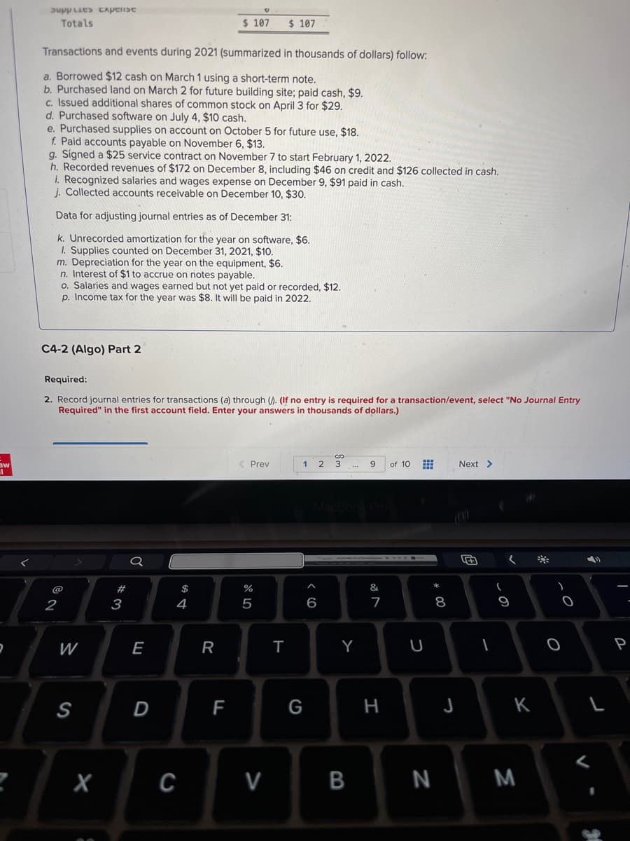 aw
2
Supplies Capelise
Totals
Transactions and events during 2021 (summarized in thousands of dollars) follow:
a. Borrowed $12 cash on March 1 using a short-term note.
b. Purchased land on March 2 for future building site; paid cash, $9.
c. Issued additional shares of common stock on April 3 for $29.
d. Purchased software on July 4, $10 cash.
e. Purchased supplies on account on October 5 for future use, $18.
f. Paid accounts payable on November 6, $13.
g. Signed a $25 service contract on November 7 to start February 1, 2022.
h. Recorded revenues of $172 on December 8, including $46 on credit and $126 collected in cash.
i. Recognized salaries and wages expense on December 9, $91 paid in cash.
j. Collected accounts receivable on December 10, $30.
Data for adjusting journal entries as of December 31:
k. Unrecorded amortization for the year on software, $6.
1. Supplies counted on December 31, 2021, $10.
m. Depreciation for the year on the equipment, $6.
n. Interest of $1 to accrue on notes payable.
C4-2 (Algo) Part 2
o. Salaries and wages earned but not yet paid or recorded, $12.
p. Income tax for the year was $8. It will be paid in 2022.
Required:
2. Record journal entries for transactions (a) through (). (If no entry is required for a transaction/event, select "No Journal Entry
Required" in the first account field. Enter your answers in thousands of dollars.)
@
2
W
S
#3
Ơ
E
$ 107 $ 107
D
$
4
C
R
F
< Prev
%
5
V
T
1 2 3
G
6
Y
B
9
&
7
H
of 10
U
* 00
N
8
J
Next >
(
(
9
K
M
-O
O
I
P