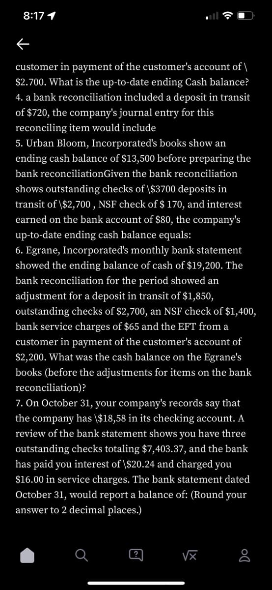 8:17 1
customer in payment of the customer's account of \
$2.700. What is the up-to-date ending Cash balance?
4. a bank reconciliation included a deposit in transit
of $720, the company's journal entry for this
reconciling item would include
5. Urban Bloom, Incorporated's books show an
ending cash balance of $13,500 before preparing the
bank reconciliationGiven the bank reconciliation
shows outstanding checks of \$3700 deposits in
transit of \$2,700, NSF check of $ 170, and interest
earned on the bank account of $80, the company's
up-to-date ending cash balance equals:
6. Egrane, Incorporated's monthly bank statement
showed the ending balance of cash of $19,200. The
bank reconciliation for the period showed an
adjustment for a deposit in transit of $1,850,
outstanding checks of $2,700, an NSF check of $1,400,
bank service charges of $65 and the EFT from a
customer in payment of the customer's account of
$2,200. What was the cash balance on the Egrane's
books (before the adjustments for items on the bank
reconciliation)?
7. On October 31, your company's records say that
the company has \$18,58 in its checking account. A
review of the bank statement shows you have three
outstanding checks totaling $7,403.37, and the bank
has paid you interest of \$20.24 and charged you
$16.00 in service charges. The bank statement dated
October 31, would report a balance of: (Round your
answer to 2 decimal places.)
√x
8
@