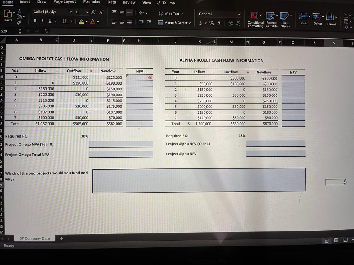 Insert Draw Page Layout
Formulas Data Review
X
Calibri (Body)
✓ 11
A A
==
V
BIU
A V
=
$29
✓ fx
A
B
C
D
E
F
5
6
7
OMEGA PROJECT CASH FLOW INFORMATION
8
9
Year
Inflow
Outflow
= Newflow
10
0
$225,000
11
1
0
$190,000
12
2
$150,000
0
_3
3
$220,000
$30,000
4
4
$215,000
0
-5
5
$205,000
$30,000
6
6
$197,000
0
_7
7
$100,000
$30,000
8
Total
$1,087,000
$505,000
9
0 Required ROI
18%
2 Project Omega NPV (Year 0)
3
4 Project Omega Total NPV
5
6
7 Which of the two projects would you fund and
8 why?
0
1
2
-3
=4
3T Company Data +
Home
35
36
37
✰
Paste
Ready
+ X
-$225,000
-$190,000
$150,000
$190,000
$215,000
$175,000
$197,000
$70,000
$582,000
GH
View
NPV
E
$0
I
Tell me
Wrap Text
General
iiv
Merge & Center v
$ % 9
V
Conditional Format Cell
Formatting as Table Styles
J
K
L
M
N
O
P
ALPHA PROJECT CASH FLOW INFORMATION
Year
Inflow
Outflow
= Newflow
0
1
2
$50,000
$150,000
4
$250,000
$250,000
$200,000
5
6
$180,000
$120,000
7
Total $ 1,200,000
Required ROI
Project Alpha NPV (Year 1)
Project Alpha NPV
3
$300,000
$100,000
0
$50,000
0
$50,000
0
$30,000
$530,000
18%
-$300,000
-$50,000
$150,000
$200,000
$250,000
$150,000
$180,000
$90,000
$670,000
Q
NPV
SH TIX v
Insert Delete
R
Format
S
18
Σ
↓V
T