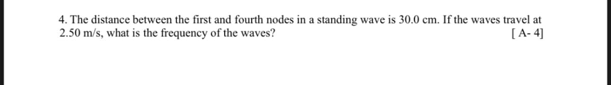 4. The distance between the first and fourth nodes in a standing wave is 30.0 cm. If the waves travel at
2.50 m/s, what is the frequency of the waves?
[A-4]