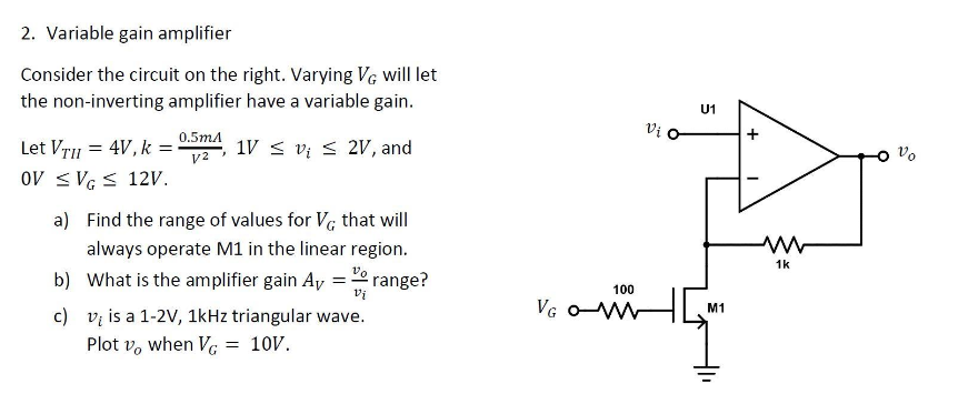 2. Variable gain amplifier
Consider the circuit on the right. Varying VG will let
the non-inverting amplifier have a variable gain.
Let VTII = 4V, k=
0.5mA
V2
1V v2V, and
OV ≤ VG ≤ 12V.
a)
Find the range of values for VG that will
always operate M1 in the linear region.
b) What is the amplifier gain Av = range?
Vi
c)
v is a 1-2V, 1kHz triangular wave.
Plot vo when V = 10V.
100
VG O-W
Vi o
U1
h
M1
ww
1k