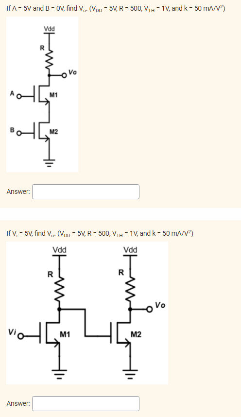 If A = 5V and B = OV, find Vo. (VDD = 5V, R = 500, VTH = 1V, and k = 50 mA/V²)
Vdd
Answer:
If V₁ = 5V, find V₂. (VDD = 5V, R = 500, VTH = 1V, and k = 50 mA/V²)
Vdd
Vdd
Vi
Answer:
M1
M2
H
Vo
M1
40
M2