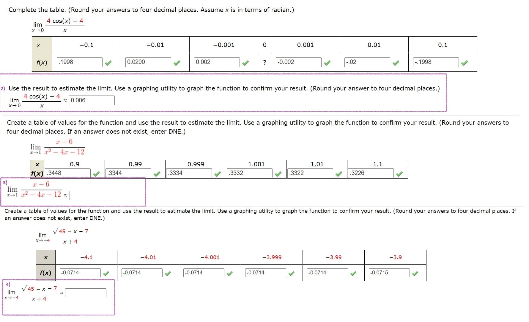 ### Evaluating Limits: Step-by-Step Guide

This educational page will guide students through evaluating limits by completing numerical tables, estimating limits, and utilizing graphing tools.

---

#### 1. Completing the Table

Complete the table. (Round your answers to four decimal places. Assume \( x \) is in terms of radians.)

\[
\lim_{{x \to 0}} \frac{4 \cos(x) - 4}{x}
\]

| \( x \)   | -0.1   | -0.01  | -0.001 | 0      | 0.001 | 0.01  | 0.1    |
|-----------|--------|--------|--------|--------|-------|-------|--------|
| \( f(x) \)| 0.1998 | 0.0200 | 0.002  | ?      | -0.002| -0.02 | -0.1998|

To fill in the value at \( x = 0 \):

\[
\frac{4 \cos(0) - 4}{0} = \frac{4 \cdot 1 - 4}{0} = \frac{0}{0} \quad \text{(Indeterminate form)}
\]

Thus, \( \lim_{{x \to 0}} \frac{4 \cos(x) - 4}{x} \) requires further analysis.

Use the table's data as a guide for the limit:

- \( f(x) \) values are getting closer to 0 as \( x \) approaches 0.

#### 2. Estimating the Limit

Use the result to estimate the limit. Use a graphing utility to graph the function to confirm your result. (Round your answer to four decimal places.)

\[
\lim_{{x \to 0}} \frac{4 \cos(x) - 4}{x} \approx 0.006
\]

#### 3. Table of Values for Another Function

Create a table of values for the function and use the result to estimate the limit. Use a graphing utility to graph the function to confirm your result. (Round your answers to four decimal places. If an answer does not exist, enter DNE.)

\[
\lim_{{x \to 1}} \frac{x - 6}{x^2 - 4x - 