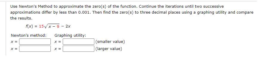 Use Newton's Method to approximate the zero(s) of the function. Continue the iterations until two successive
approximations differ by less than 0.001. Then find the zero(s) to three decimal places using a graphing utility and compare
the results.
f(x) = 15/x - 9 – 2x
Newton's method:
Graphing utility:
|(smaller value)
|(larger value)
x =
X =
X =
X =
