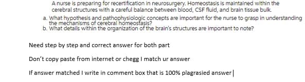 A nurse is preparing for recertification in neurosurgery. Homeostasis is maintained within the
cerebral structures with a careful balance between blood, CSF fluid, and brain tissue bulk.
a. What hypothesis and pathophysiologic concepts are important for the nurse to grasp in understanding
the mechanisms of cerebral'homeosfasis?
b. What details within the organization of the brain's structures are important to note?
Need step by step and correct answer for both part
Don't copy paste from internet or chegg I match ur answer
If answer matched I write in comment box that is 100% plagrasied answer|
