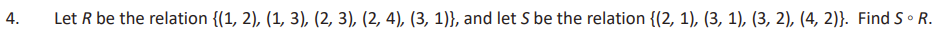 4.
Let R be the relation {(1, 2), (1, 3), (2, 3), (2, 4), (3, 1)), and let S be the relation {(2, 1), (3, 1), (3, 2), (4, 2)}. Find S.R.