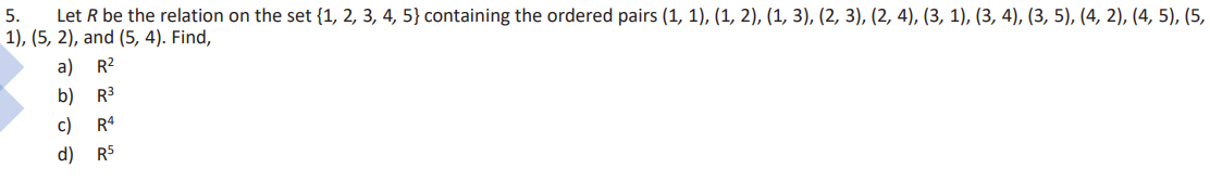 5.
Let R be the relation on the set {1, 2, 3, 4, 5} containing the ordered pairs (1, 1), (1, 2), (1, 3), (2, 3), (2, 4), (3, 1), (3, 4), (3, 5), (4, 2), (4, 5), (5,
1), (5,2), and (5, 4). Find,
a)
R²
b)
R³
c) R4
d) R5