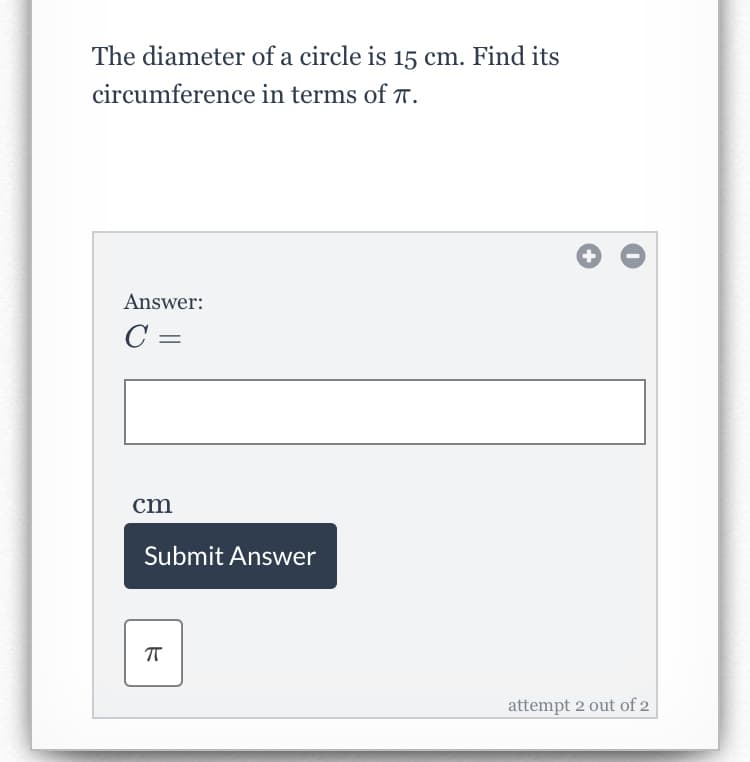 The diameter of a circle is 15 cm. Find its
circumference in terms of T.
Answer:
C =
cm
Submit Answer
attempt 2 out of 2
