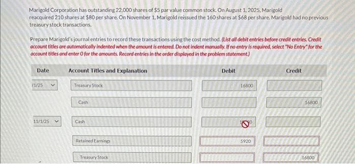 Marigold Corporation has outstanding 22,000 shares of $5 par value common stock. On August 1, 2025, Marigold
reacquired 210 shares at $80 per share. On November 1, Marigold reissued the 160 shares at $68 per share. Marigold had no previous
treasury stock transactions.
Prepare Marigold's journal entries to record these transactions using the cost method. (List all debit entries before credit entries. Credit
account titles are automatically indented when the amount is entered. Do not indent manually. If no entry is required, select "No Entry" for the
account titles and enter O for the amounts. Record entries in the order displayed in the problem statement.)
Date
(1/25
11/1/25
Account Titles and Explanation
Treasury Stock
Cash
Cash
Retained Earnings
Treasury Stock
Debit
16800
10⁰
5920
25
Credit
16800
16800