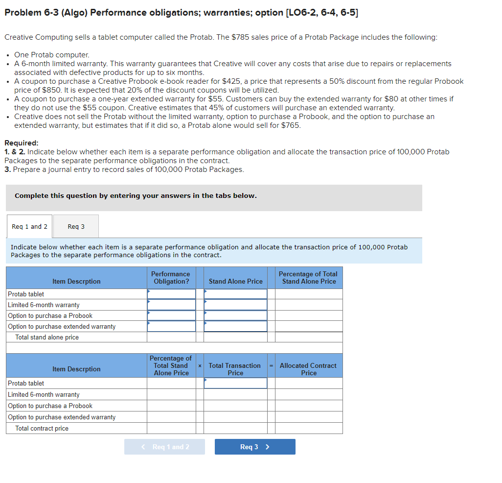 Problem 6-3 (Algo) Performance obligations; warranties; option [LO6-2, 6-4, 6-5]
Creative Computing sells a tablet computer called the Protab. The $785 sales price of a Protab Package includes the following:
• One Protab computer.
• A 6-month limited warranty. This warranty guarantees that Creative will cover any costs that arise due to repairs or replacements
associated with defective products for up to six months.
• A coupon to purchase a Creative Probook e-book reader for $425, a price that represents a 50% discount from the regular Probook
price of $850. It is expected that 20% of the discount coupons will be utilized.
• A coupon to purchase a one-year extended warranty for $55. Customers can buy the extended warranty for $80 at other times if
they do not use the $55 coupon. Creative estimates that 45% of customers will purchase an extended warranty.
Creative does not sell the Protab without the limited warranty, option to purchase a Probook, and the option to purchase an
extended warranty, but estimates that if it did so, a Protab alone would sell for $765.
Required:
1. & 2. Indicate below whether each item is a separate performance obligation and allocate the transaction price of 100,000 Protab
Packages to the separate performance obligations in the contract.
3. Prepare a journal entry to record sales of 100,000 Protab Packages.
Complete this question by entering your answers in the tabs below.
and 2
3
Indicate below whether each item is a separate performance obligation and allocate the transaction price of 100,000 Protab
Packages to the separate performance obligations in the contract.
Item Descrption
Protab tablet
Limited 6-month warranty
Option to purchase a Probook
Option to purchase extended warranty
Total stand alone price
Item Descrption
Protab tablet
Limited 6-month warranty
Option to purchase a Probook
Option to purchase extended warranty
Total contract price
Performance
Obligation?
Percentage of
Total Stand
Alone Price
< Req 1 and 2
Stand Alone Price
Total Transaction
Price
Req 3 >
Percentage of Total
Stand Alone Price
Allocated Contract
Price