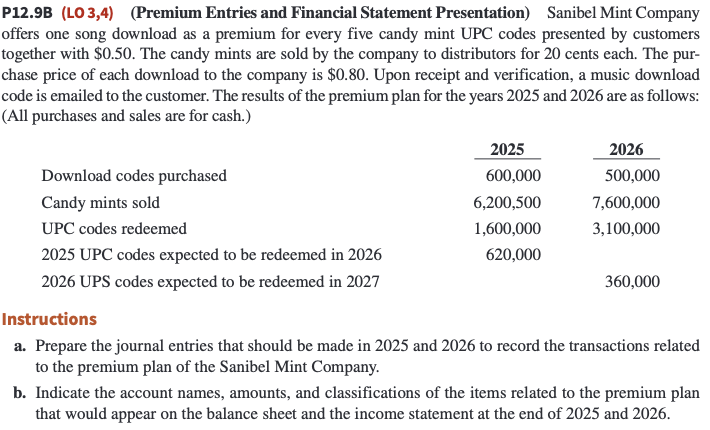 P12.9B (LO 3,4) (Premium Entries and Financial Statement Presentation) Sanibel Mint Company
offers one song download as a premium for every five candy mint UPC codes presented by customers
together with $0.50. The candy mints are sold by the company to distributors for 20 cents each. The pur-
chase price of each download to the company is $0.80. Upon receipt and verification, a music download
code is emailed to the customer. The results of the premium plan for the years 2025 and 2026 are as follows:
(All purchases and sales are for cash.)
Download codes purchased
Candy mints sold
UPC codes redeemed
2025 UPC codes expected to be redeemed in 2026
2026 UPS codes expected to be redeemed in 2027
2025
600,000
6,200,500
1,600,000
620,000
2026
500,000
7,600,000
3,100,000
360,000
Instructions
a. Prepare the journal entries that should be made in 2025 and 2026 to record the transactions related
to the premium plan of the Sanibel Mint Company.
b. Indicate the account names, amounts, and classifications of the items related to the premium plan
that would appear on the balance sheet and the income statement at the end of 2025 and 2026.