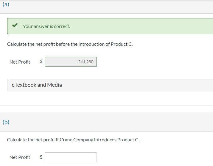 (a)
Your answer is correct.
Calculate the net profit before the introduction of Product C.
(b)
Net Profit
CA
eTextbook and Media
Calculate the net profit if Crane Company introduces Product C.
Net Profit $
241,280
CA