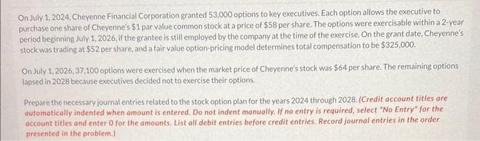 On July 1, 2024, Cheyenne Financial Corporation granted 53,000 options to key executives. Each option allows the executive to
purchase one share of Cheyenne's $1 par value common stock at a price of $58 per share. The options were exercisable within a 2-year
period beginning July 1, 2026, if the grantee is still employed by the company at the time of the exercise. On the grant date, Cheyenne's
stock was trading at $52 per share, and a fair value option-pricing model determines total compensation to be $325,000.
On July 1, 2026, 37,100 options were exercised when the market price of Cheyenne's stock was $64 per share. The remaining options
lapsed in 2028 because executives decided not to exercise their options.
Prepare the necessary journal entries related to the stock option plan for the years 2024 through 2028. (Credit account titles are
automatically indented when amount is entered. Do not indent manually. If no entry is required, select "No Entry" for the
account titles and enter 0 for the amounts, List all debit entries before credit entries. Record journal entries in the order
presented in the problem.)