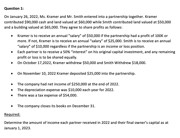 Question 1:
On January 26, 2022, Ms. Kramer and Mr. Smith entered into a partnership together. Kramer
contributed $90,000 cash and land valued at $60,000 while Smith contributed land valued at $50,000
and a building valued at $65,000. They agree to share profits as follows:
●
Kramer is to receive an annual "salary" of $50,000 if the partnership had a profit of 100K or
more. If not, Kramer is to receive an annual "salary" of $25,000. Smith is to receive an annual
"salary" of $10,000 regardless if the partnership is an income or loss position.
Each partner is to receive a 50% "interest" on his original capital investment, and any remaining
profit or loss is to be shared equally.
On October 17,2022, Kramer withdrew $50,000 and Smith Withdrew $18,000.
On November 10, 2022 Kramer deposited $25,000 into the partnership.
The company had net income of $250,000 at the end of 2022.
The depreciation expense was $10,000 each year for 2022.
There was a tax expense of $54,000.
The company closes its books on December 31.
Required:
Determine the amount of income each partner received in 2022 and their final owner's capital as at
January 1, 2023.