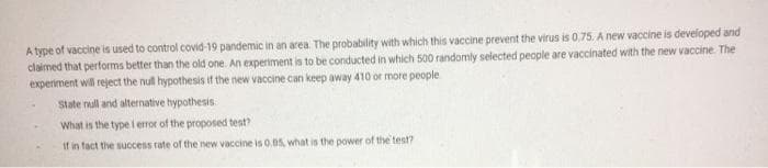 A type of vaccine is used to control covid-19 pandemic in an area The probability with which this vaccine prevent the virus is 0,75. A new vaccine is developed and
claimed that performs better than the old one. An experiment is to be conducted in which 500 randomly selected people are vaccinated with the new vaccine. The
experiment will reject the null hypothesis if the new vaccine can keep away 410 or more people
State null and alternative hypothesis
What is the type i error of the proposed test?
If in fact the success rate of the new vaccine is 0.05, what is the power of the test?
