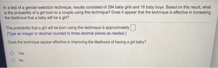 In a test of a gender-selection technique, results consisted of 284 baby girls and 16 baby boys. Based on this result, what
is the probability of a girl born to a couple using this technique? Does it appear that the technique is effective in increasing
the likelihood that a baby will be a girl?
The probability that a girl will be born using this technique is approximately
(Type an integer or decimal rounded to three decimal places as needed.)
Does the technique appear effective in improving the likelihood of having a girl baby?
O Yes
No
