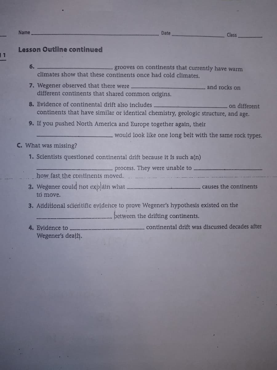 Name
Date
Class
Lesson Outline continued
11
6.
grooves on continents that currently have warm
climates show that these continents once had cold climates.
7. Wegener observed that there were
different continents that shared common origins.
and rocks on
8. Evidence of continental drift also includes
continents that have similar or identical chemistry, geologic structure, and age.
on different
9. If you pushed North America and Europe together again, their
would look like one long belt with the same rock types.
C. What was missing?
1. Scientists questioned continental drift because it is such a(n)
process. They were unable to
how fast the continents moved.
2. Wegener could not explain what
to move.
causes the continents
3. Additional scientific evidence to prove Wegener's hypothesis existed on the
þetween the drifting continents.
4. Eyidénce to
continental drift was discussed decades after
Wegener's deațh.
